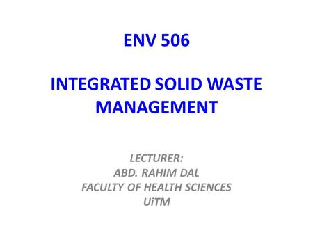 ENV 506 INTEGRATED SOLID WASTE MANAGEMENT LECTURER: ABD. RAHIM DAL FACULTY OF HEALTH SCIENCES UiTM.