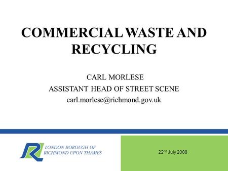 22 nd July 2008 COMMERCIAL WASTE AND RECYCLING CARL MORLESE ASSISTANT HEAD OF STREET SCENE