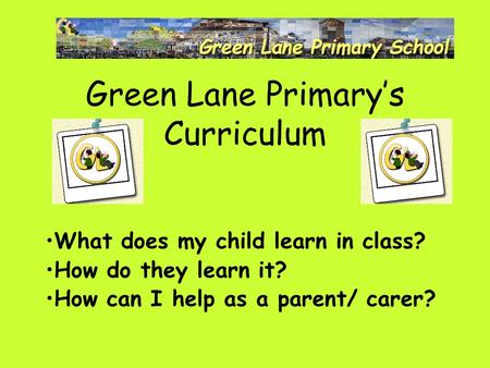 Green Lane Primary’s Curriculum What does my child learn in class? How do they learn it? How can I help as a parent/ carer?