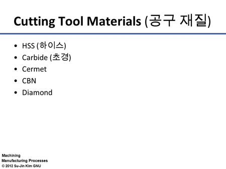 Machining Manufacturing Processes © 2012 Su-Jin Kim GNU Cutting Tool Materials ( 공구 재질 ) HSS ( 하이스 ) Carbide ( 초경 ) Cermet CBN Diamond.