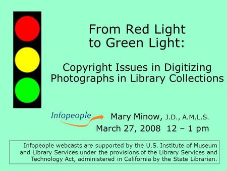 From Red Light to Green Light: Copyright Issues in Digitizing Photographs in Library Collections Mary Minow, J.D., A.M.L.S. March 27, 2008 12 – 1 pm Infopeople.