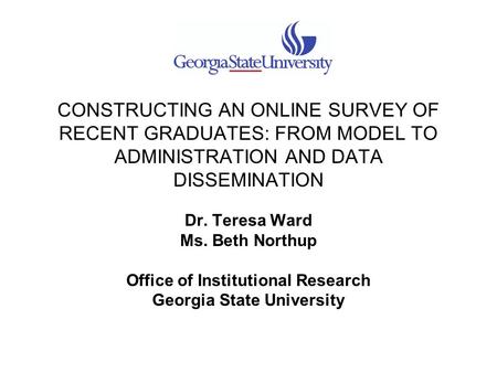 CONSTRUCTING AN ONLINE SURVEY OF RECENT GRADUATES: FROM MODEL TO ADMINISTRATION AND DATA DISSEMINATION Dr. Teresa Ward Ms. Beth Northup Office of Institutional.