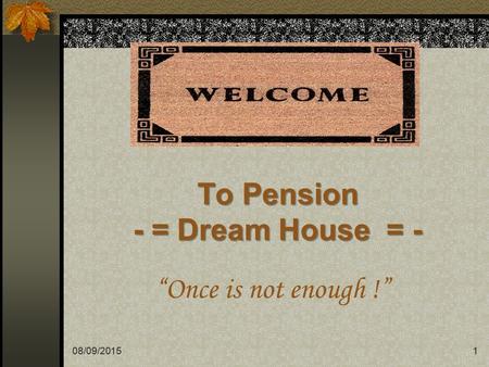 08/09/20151 To Pension - = Dream House = - “Once is not enough !” 1.