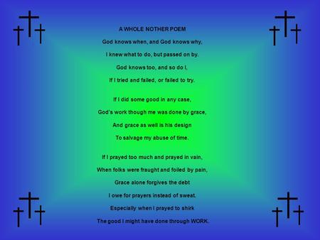 A WHOLE NOTHER POEM God knows when, and God knows why, I knew what to do, but passed on by. God knows too, and so do I, If I tried and failed, or failed.