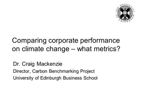 Comparing corporate performance on climate change – what metrics? Dr. Craig Mackenzie Director, Carbon Benchmarking Project University of Edinburgh Business.