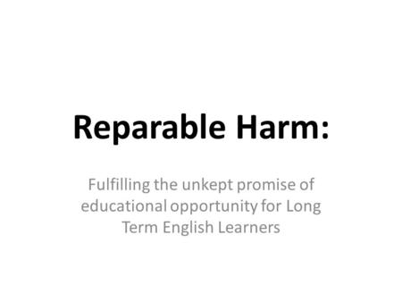 Reparable Harm: Fulfilling the unkept promise of educational opportunity for Long Term English Learners Good morning Been preparing for years for this.