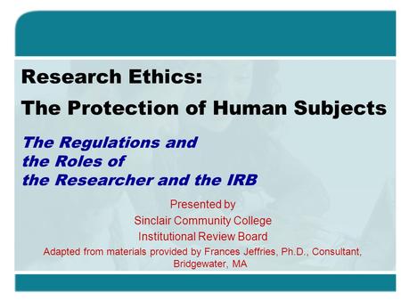 Research Ethics: The Protection of Human Subjects The Regulations and the Roles of the Researcher and the IRB Presented by Sinclair Community College Institutional.