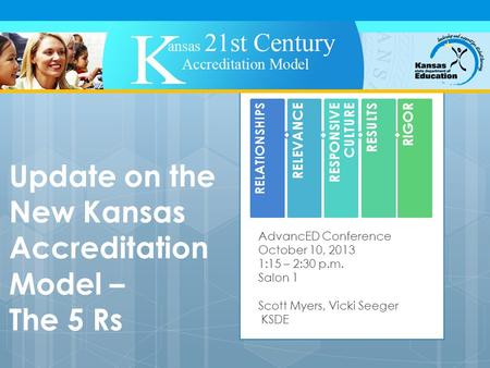 Update on the New Kansas Accreditation Model – The 5 Rs AdvancED Conference October 10, 2013 1:15 – 2:30 p.m. Salon 1 Scott Myers, Vicki Seeger KSDE RELATIONSHIPS.