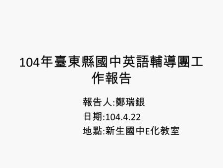 104 年臺東縣國中英語輔導團工 作報告 報告人 : 鄭瑞銀 日期 :104.4.22 地點 : 新生國中 E 化教室.