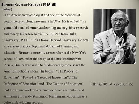 Jerome Seymar Bruner (1915-till today) Is an American psychologist and one of the pioneers of cognitive psychology movement in USA. He is called “the grand.