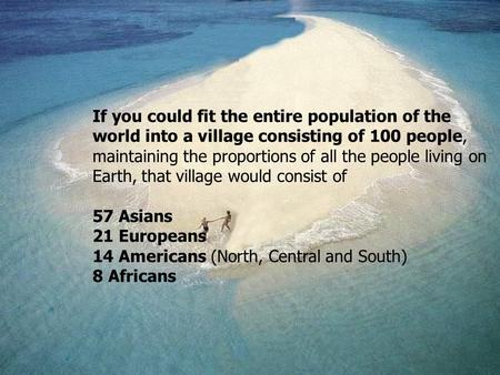 If you could fit the entire population of the world into a village consisting of 100 people, maintaining the proportions of all the people living on Earth,