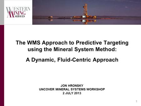 JON HRONSKY UNCOVER MINERAL SYSTEMS WORKSHOP 2 JULY 2013 The WMS Approach to Predictive Targeting using the Mineral System Method: A Dynamic, Fluid-Centric.