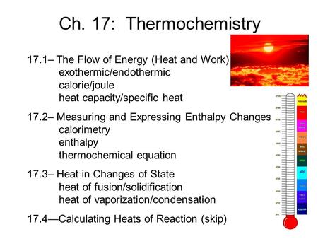 Ch. 17: Thermochemistry 17.1– The Flow of Energy (Heat and Work) 	exothermic/endothermic 	calorie/joule 	heat capacity/specific heat 17.2– Measuring and.