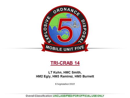 Overall Classification: UNCLASSIFIED//FOR OFFICIAL USE ONLY 8 September 2015 TRI-CRAB 14 LT Kuhn, HMC Smith, HM2 Egly, HM3 Ramirez, HM3 Burnett.