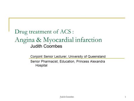 Judith Coombes1 Drug treatment of ACS : Angina & Myocardial infarction Judith Coombes Conjoint Senior Lecturer, University of Queensland Senior Pharmacist,