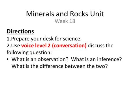 Minerals and Rocks Unit Week 18 Directions 1.Prepare your desk for science. 2.Use voice level 2 (conversation) discuss the following question: What is.