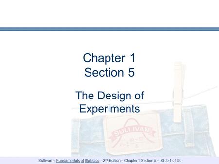 Sullivan – Fundamentals of Statistics – 2 nd Edition – Chapter 1 Section 5 – Slide 1 of 34 Chapter 1 Section 5 The Design of Experiments.