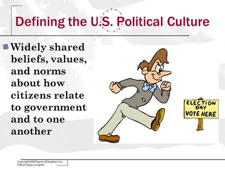 Copyright 2009 Pearson Education, Inc., Publishing as Longman Defining the U.S. Political Culture Widely shared beliefs, values, and norms about how citizens.