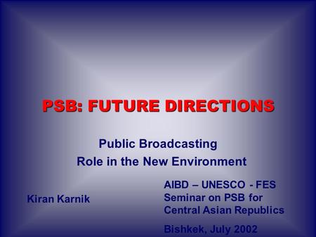 PSB: FUTURE DIRECTIONS Public Broadcasting Role in the New Environment Kiran Karnik AIBD – UNESCO - FES Seminar on PSB for Central Asian Republics Bishkek,