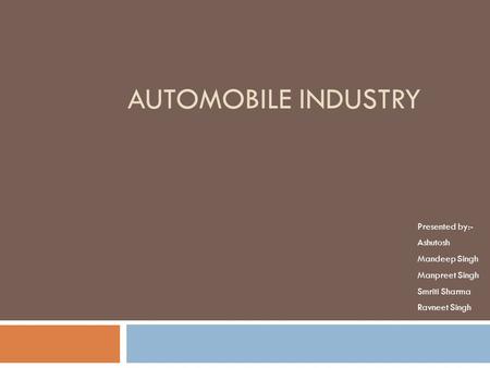 AUTOMOBILE INDUSTRY Presented by:- Ashutosh Mandeep Singh Manpreet Singh Smriti Sharma Ravneet Singh.