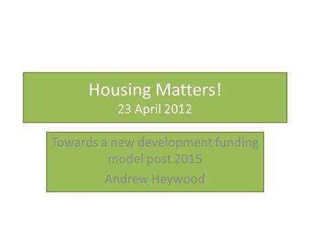 Housing Matters! 23 April 2012 Towards a new development funding model post 2015 Andrew Heywood.