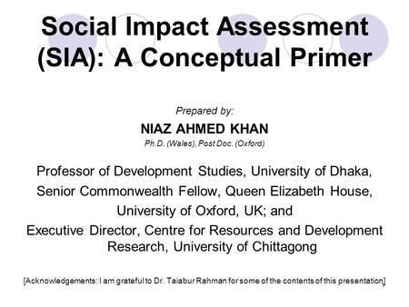 1 Social Impact Assessment (SIA): A Conceptual Primer Prepared by: NIAZ AHMED KHAN Ph.D. (Wales), Post Doc. (Oxford) Professor of Development Studies,