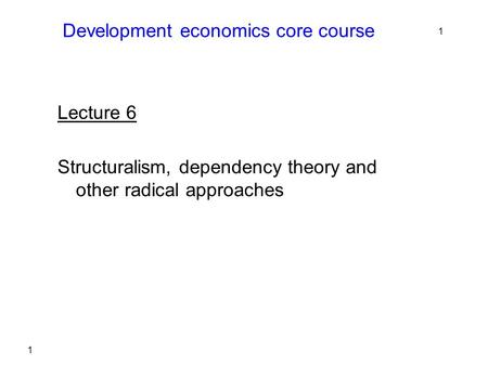 1 Development economics core course Lecture 6 Structuralism, dependency theory and other radical approaches 1.