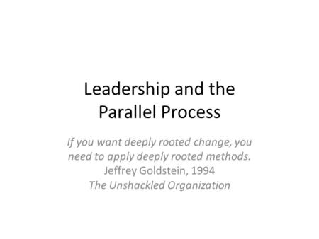 Leadership and the Parallel Process If you want deeply rooted change, you need to apply deeply rooted methods. Jeffrey Goldstein, 1994 The Unshackled Organization.