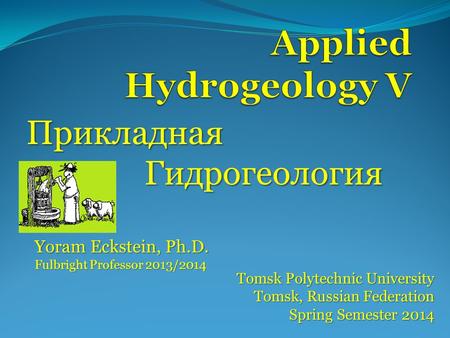 Прикладная Гидрогеология Tomsk Polytechnic University Tomsk, Russian Federation Spring Semester 2014 Yoram Eckstein, Ph.D. Fulbright Professor 2013/2014.