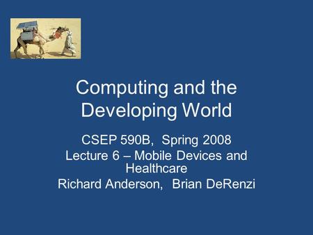 Computing and the Developing World CSEP 590B, Spring 2008 Lecture 6 – Mobile Devices and Healthcare Richard Anderson, Brian DeRenzi.