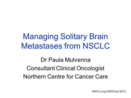 NECN Lung NSSG April 2012 Managing Solitary Brain Metastases from NSCLC Dr Paula Mulvenna Consultant Clinical Oncologist Northern Centre for Cancer Care.