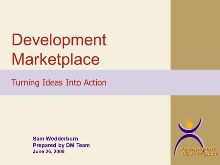 Development Marketplace Turning Ideas Into Action Sam Wedderburn Prepared by DM Team June 26, 2008.