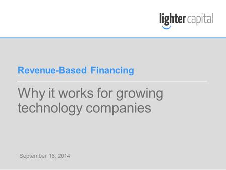 LIGHTER CAPITAL WEBINAR © COPYRIGHT 2014 Why it works for growing technology companies Revenue-Based Financing September 16, 2014.