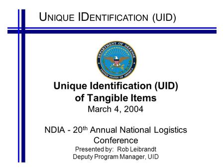 U NIQUE ID ENTIFICATION (UID) Unique Identification (UID) of Tangible Items March 4, 2004 NDIA - 20 th Annual National Logistics Conference Presented by: