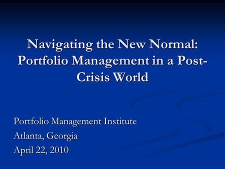 Navigating the New Normal: Portfolio Management in a Post- Crisis World Portfolio Management Institute Atlanta, Georgia April 22, 2010.