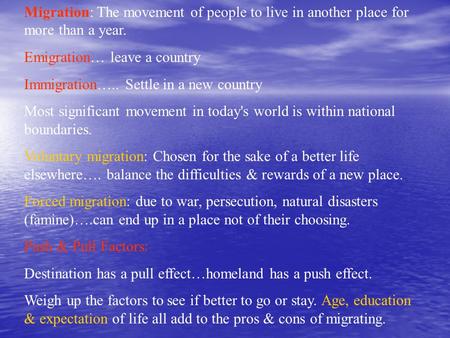 Migration: The movement of people to live in another place for more than a year. Emigration… leave a country Immigration….. Settle in a new country Most.