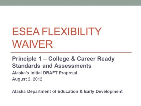 ESEA FLEXIBILITY WAIVER Principle 1 – College & Career Ready Standards and Assessments Alaska’s Initial DRAFT Proposal August 2, 2012 Alaska Department.