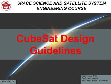 CubeSat Design Guidelines Professor A. Chen Professor J. Juang Teacher Assistant J. Vannitsen 16 Oct. 2012 SPACE SCIENCE AND SATELLITE SYSTEM ENGINEERING.