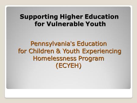 Supporting Higher Education for Vulnerable Youth Pennsylvania’s Education for Children & Youth Experiencing Homelessness Program (ECYEH)