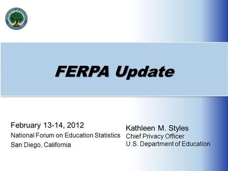 FERPA Update February 13-14, 2012 National Forum on Education Statistics San Diego, California Kathleen M. Styles Chief Privacy Officer U.S. Department.