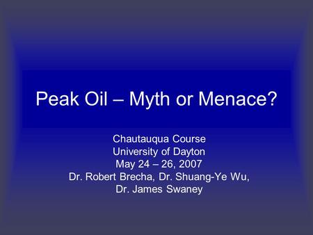 Peak Oil – Myth or Menace? Chautauqua Course University of Dayton May 24 – 26, 2007 Dr. Robert Brecha, Dr. Shuang-Ye Wu, Dr. James Swaney.