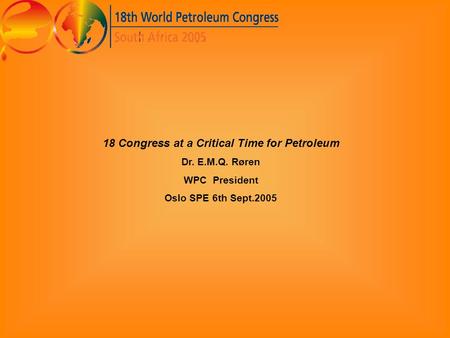 18 Congress at a Critical Time for Petroleum Dr. E.M.Q. Røren WPC President Oslo SPE 6th Sept.2005.