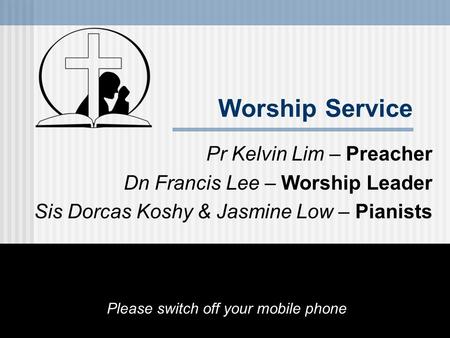 Worship Service Pr Kelvin Lim – Preacher Dn Francis Lee – Worship Leader Sis Dorcas Koshy & Jasmine Low – Pianists Please switch off your mobile phone.