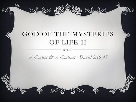 GOD OF THE MYSTERIES OF LIFE II A Contest & A Contrast –Daniel 2:19-45.