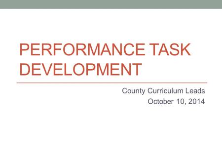 PERFORMANCE TASK DEVELOPMENT County Curriculum Leads October 10, 2014.