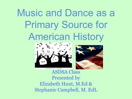 Music and Dance as a Primary Source for American History ASDSA Class Presented by Elizabeth Hunt, M.Ed & Stephanie Campbell, M. EdL.