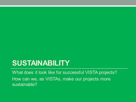 SUSTAINABILITY What does it look like for successful VISTA projects? How can we, as VISTAs, make our projects more sustainable?