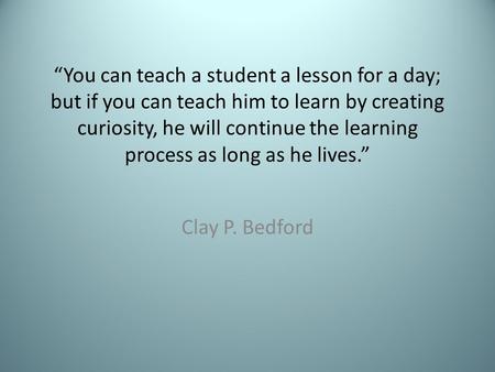 “You can teach a student a lesson for a day; but if you can teach him to learn by creating curiosity, he will continue the learning process as long as.