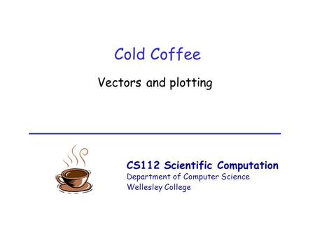 CS112 Scientific Computation Department of Computer Science Wellesley College Cold Coffee Vectors and plotting.