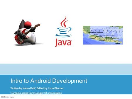 © Keren Kalif Intro to Android Development Written by Keren Kalif, Edited by Liron Blecher Contains slides from Google I/O presentation.